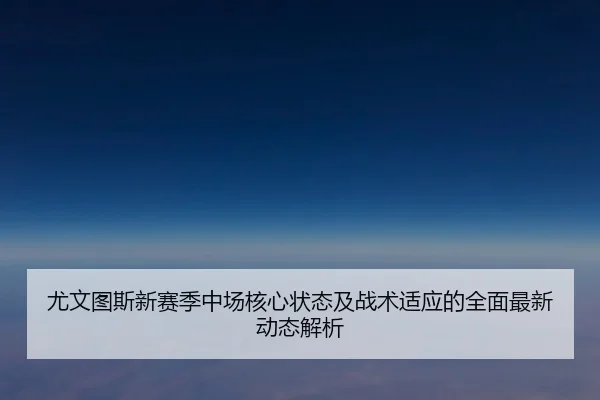 尤文图斯新赛季中场核心状态及战术适应的全面最新动态解析